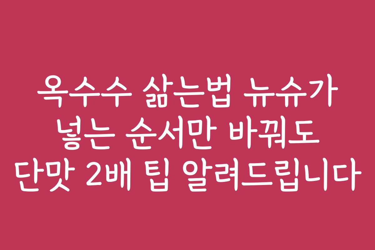옥수수 삶는법 뉴슈가 넣는 순서만 바꿔도 단맛 2배 팁 알려드립니다