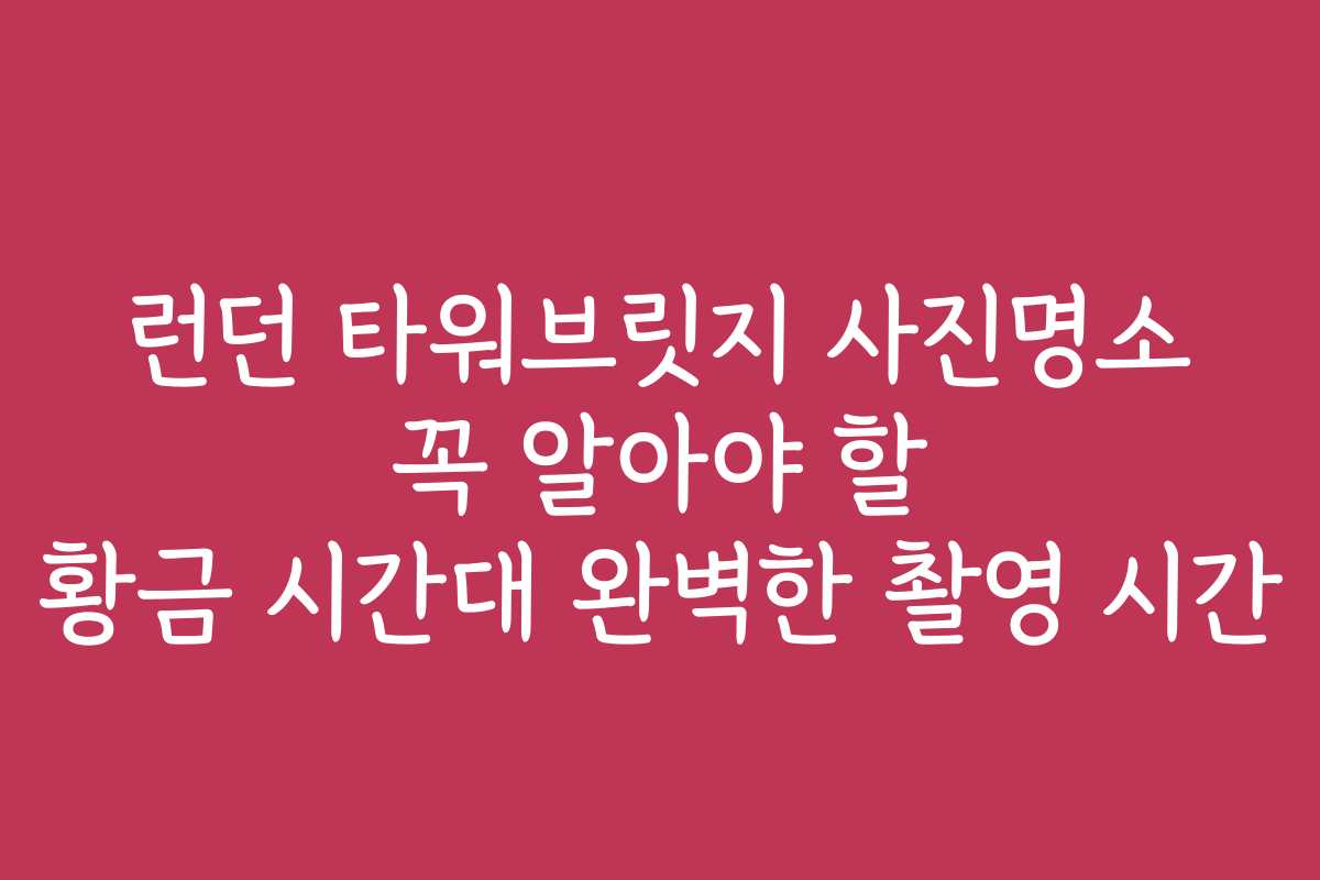 런던 타워브릿지 사진명소 꼭 알아야 할 황금 시간대 완벽한 촬영 시간