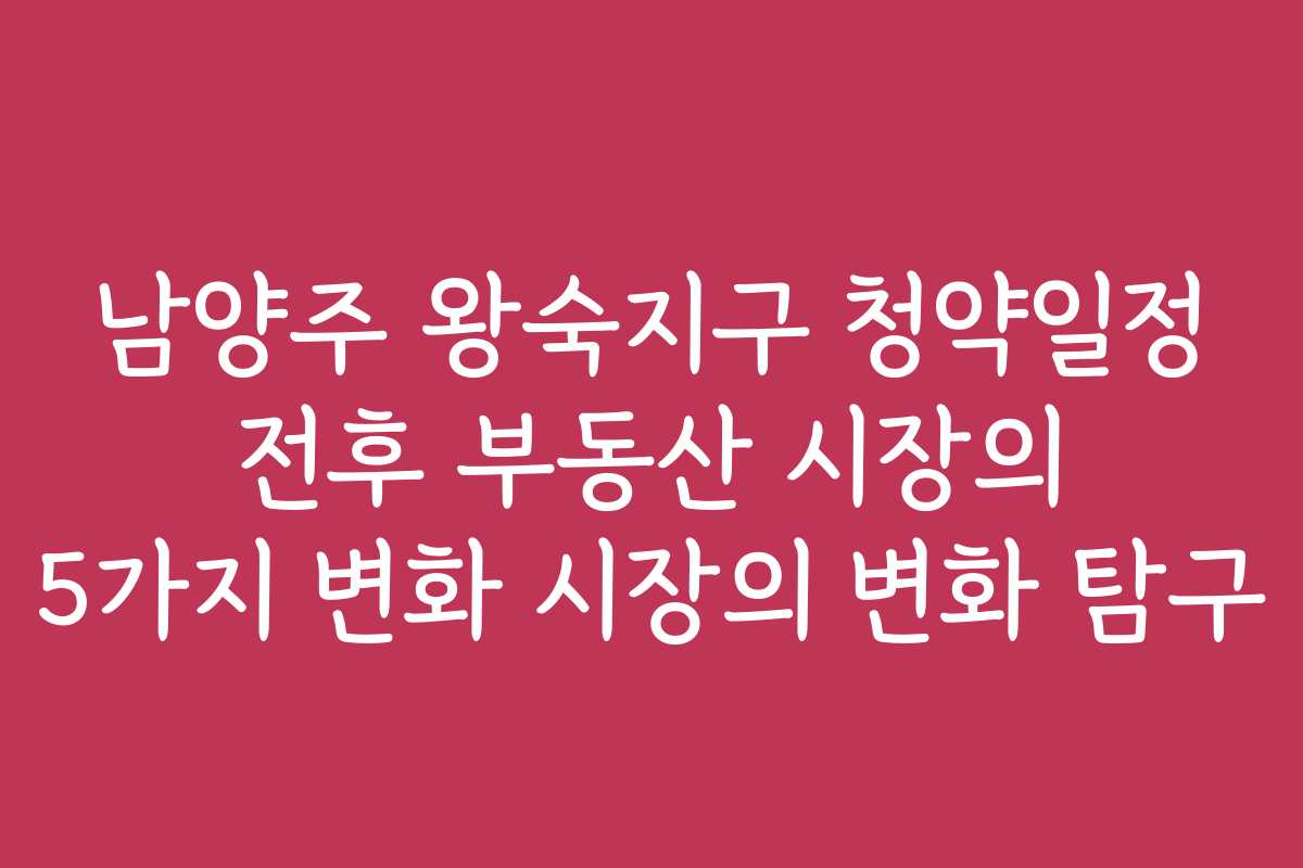 남양주 왕숙지구 청약일정 전후 부동산 시장의 5가지 변화 시장의 변화 탐구