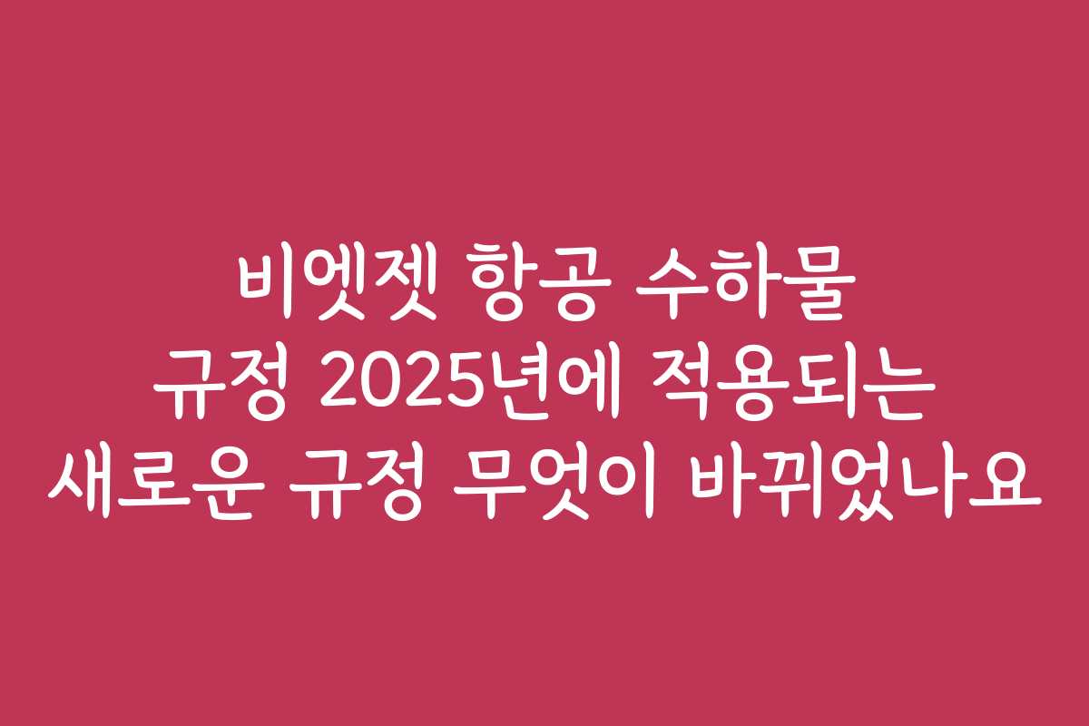 비엣젯 항공 수하물 규정 2025년에 적용되는 새로운 규정 무엇이 바뀌었나요