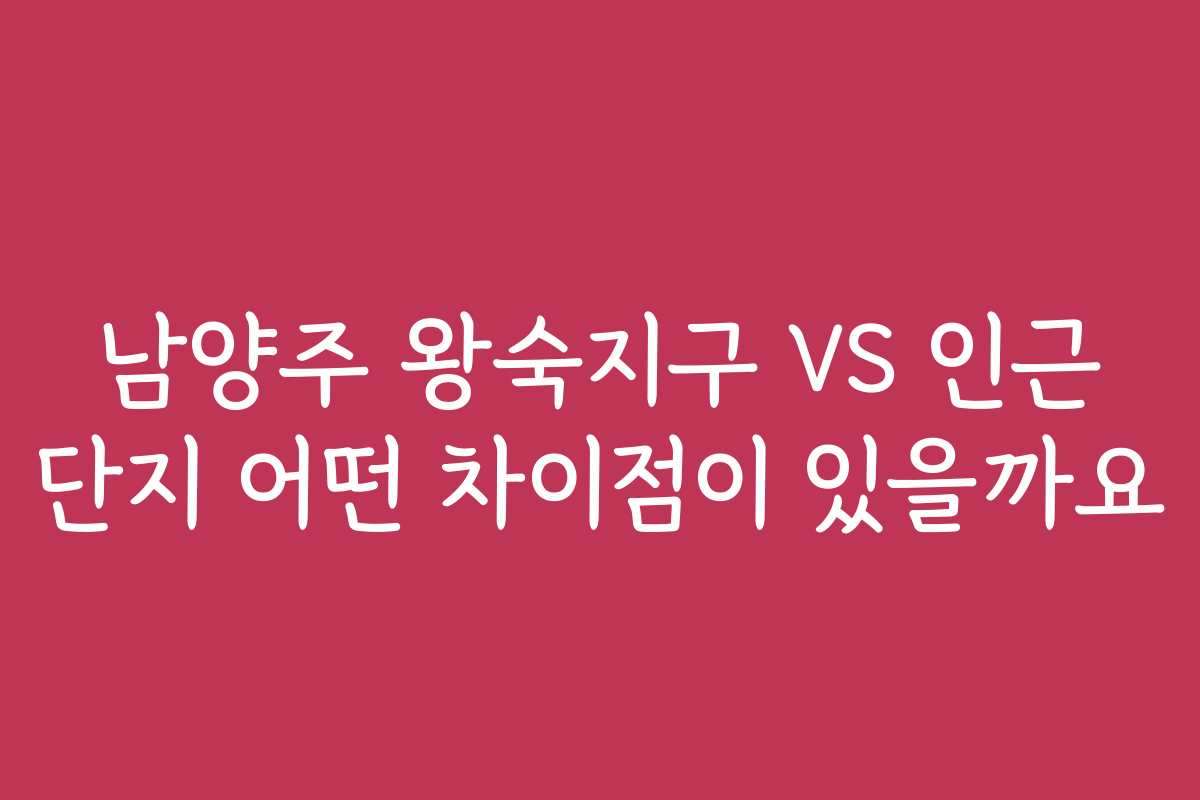 남양주 왕숙지구 VS 인근 단지 어떤 차이점이 있을까요