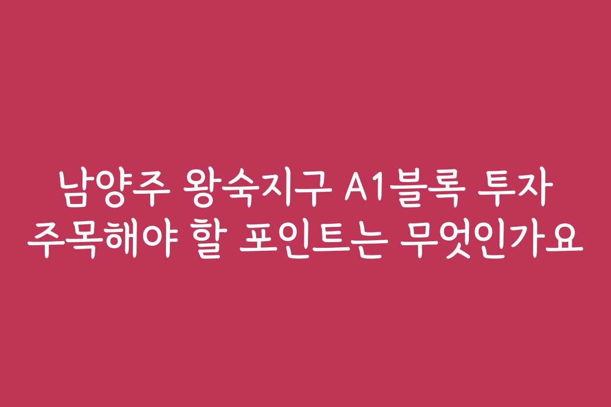 남양주 왕숙지구 A1블록 투자 주목해야 할 포인트는 무엇인가요