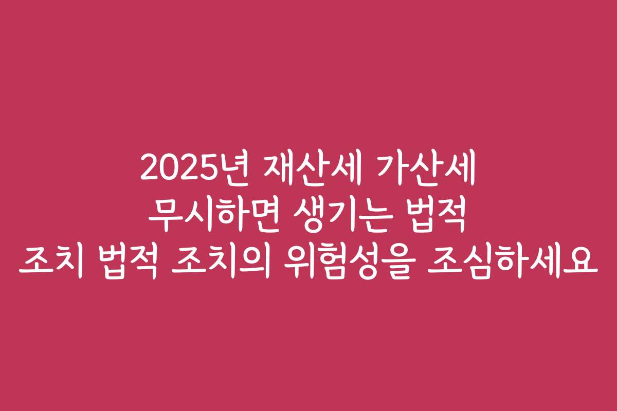 2025년 재산세 가산세 무시하면 생기는 법적 조치 법적 조치의 위험성을 조심하세요