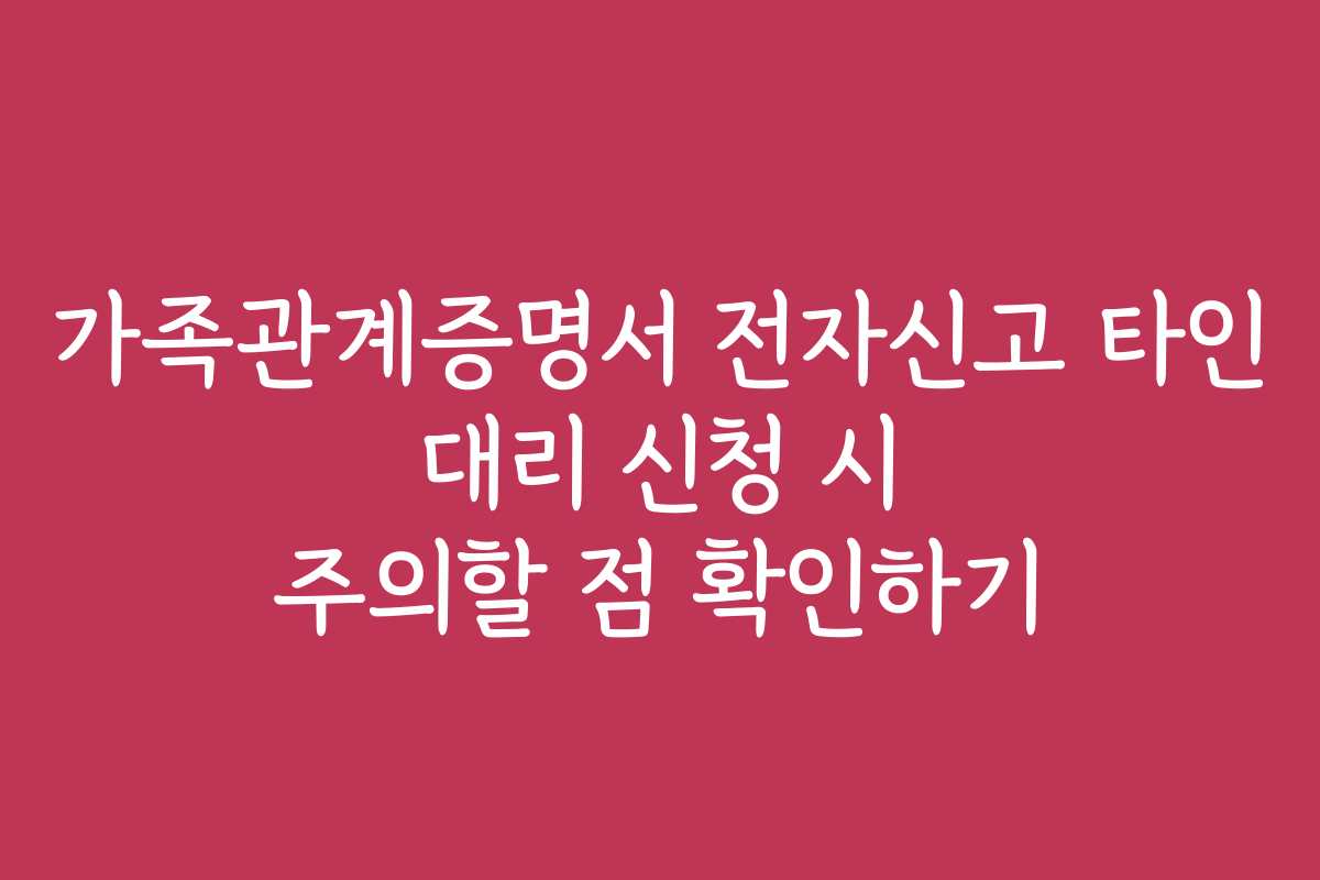 가족관계증명서 전자신고 타인 대리 신청 시 주의할 점 확인하기