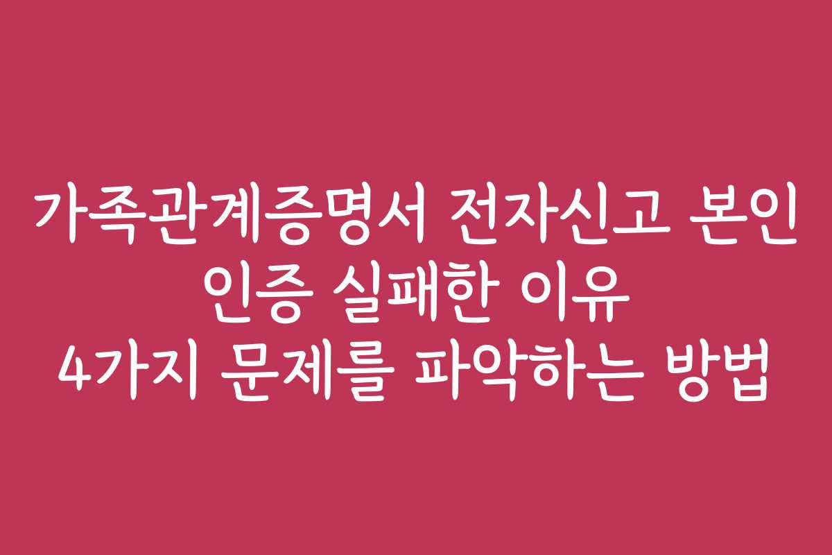 가족관계증명서 전자신고 본인 인증 실패한 이유 4가지 문제를 파악하는 방법