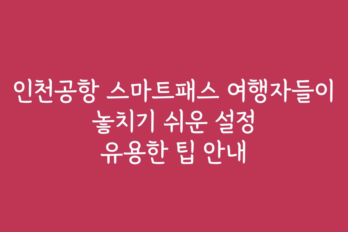인천공항 스마트패스 여행자들이 놓치기 쉬운 설정 유용한 팁 안내
