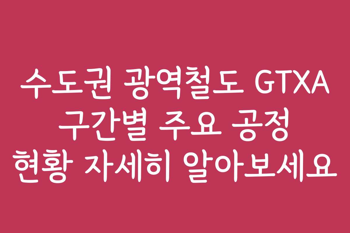수도권 광역철도 GTXA 구간별 주요 공정 현황 자세히 알아보세요