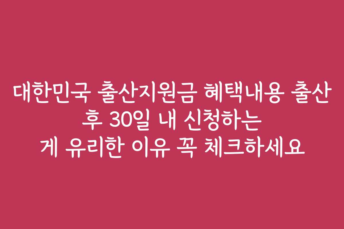 대한민국 출산지원금 혜택내용 출산 후 30일 내 신청하는 게 유리한 이유 꼭 체크하세요