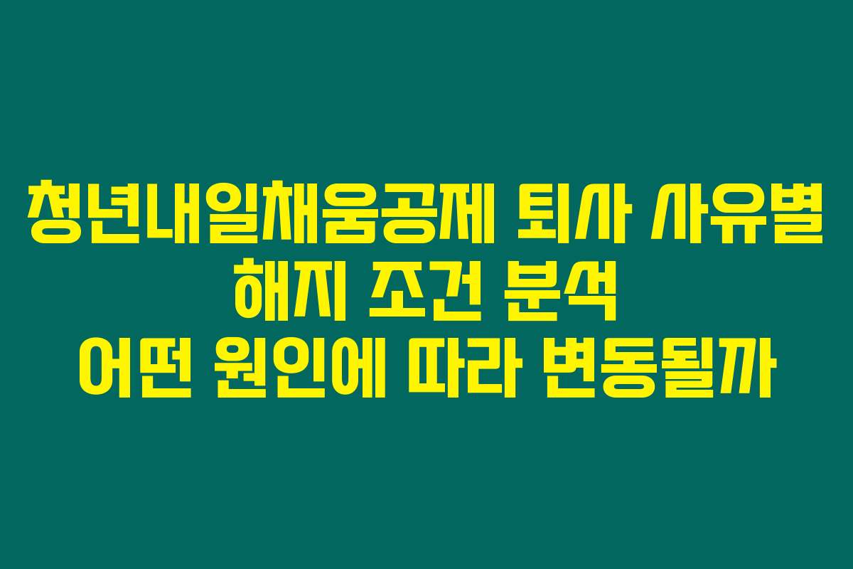 청년내일채움공제 퇴사 사유별 해지 조건 분석 어떤 원인에 따라 변동될까
