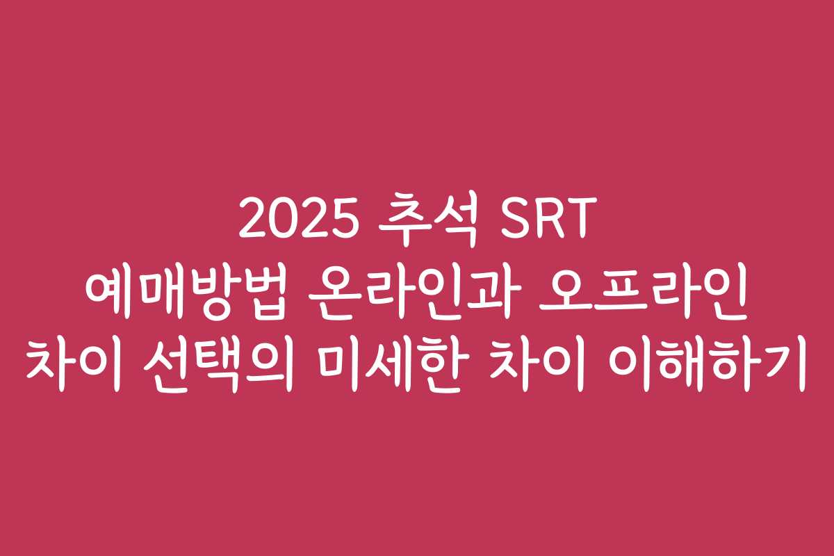 2025 추석 SRT 예매방법 온라인과 오프라인 차이 선택의 미세한 차이 이해하기