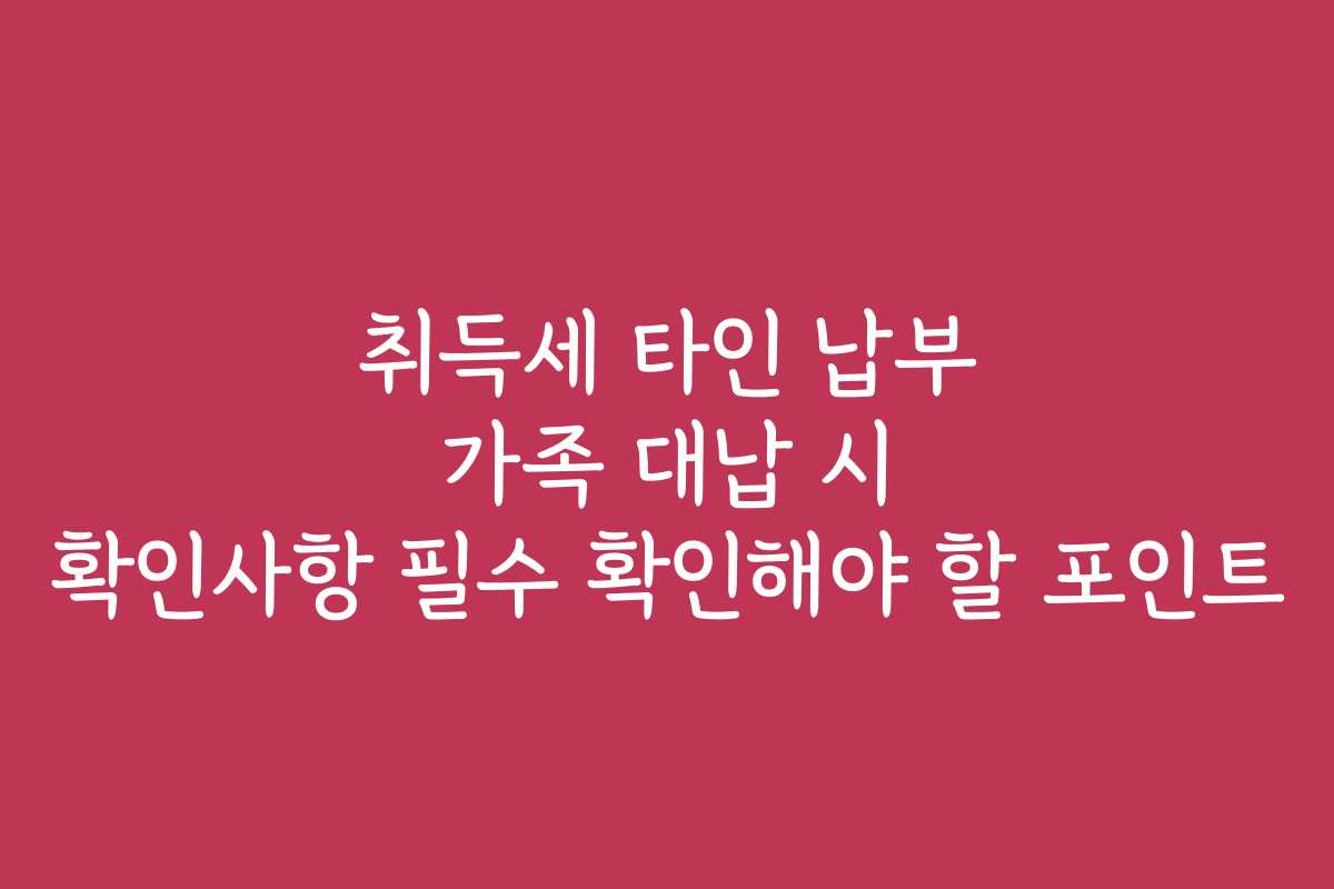 취득세 타인 납부 가족 대납 시 확인사항 필수 확인해야 할 포인트