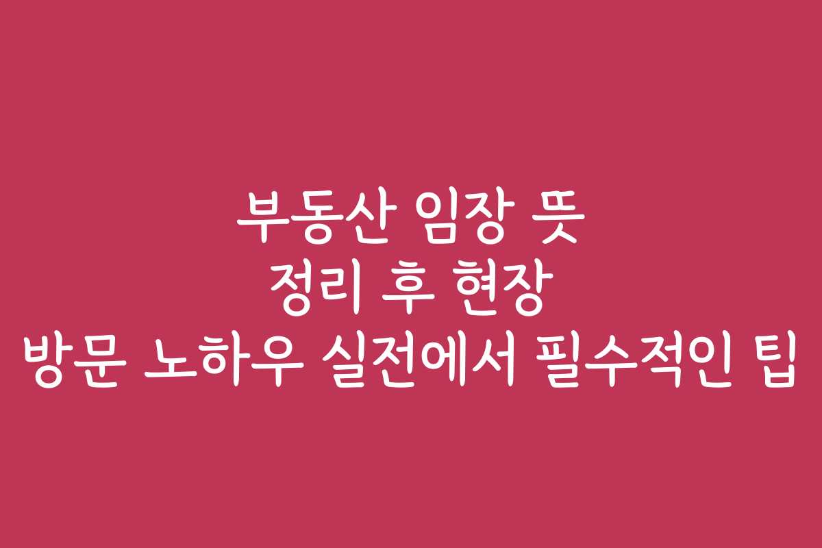 부동산 임장 뜻 정리 후 현장 방문 노하우 실전에서 필수적인 팁