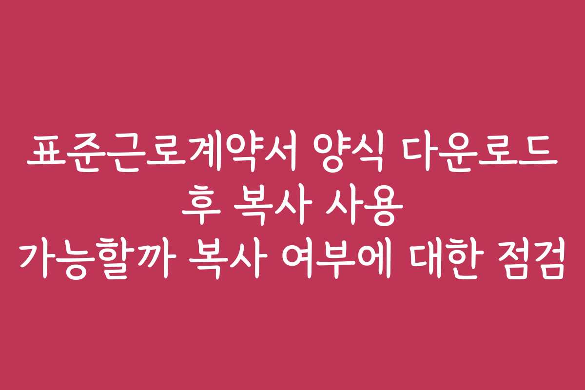 표준근로계약서 양식 다운로드 후 복사 사용 가능할까 복사 여부에 대한 점검