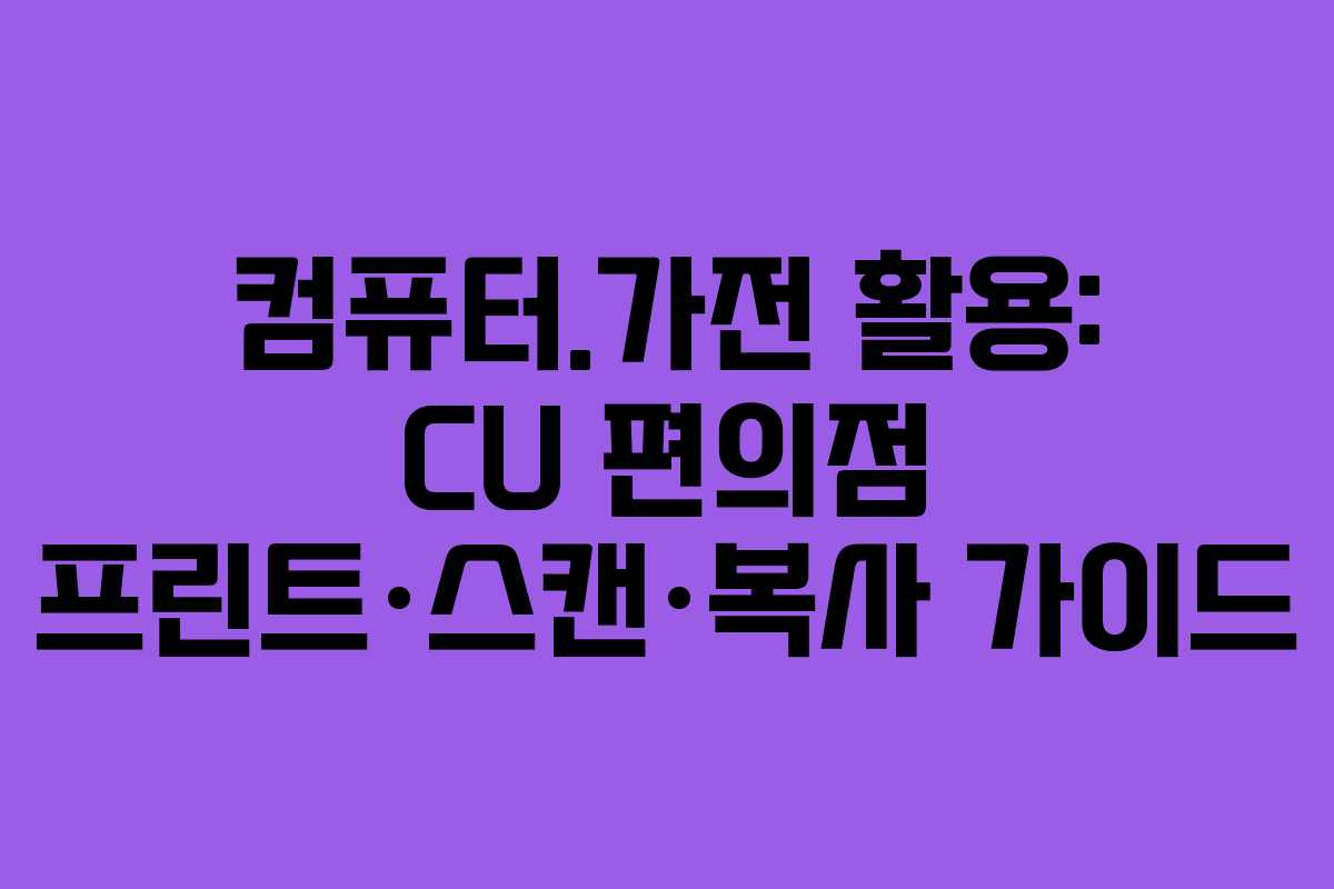 컴퓨터.가전 활용: CU 편의점 프린트·스캔·복사 가이드