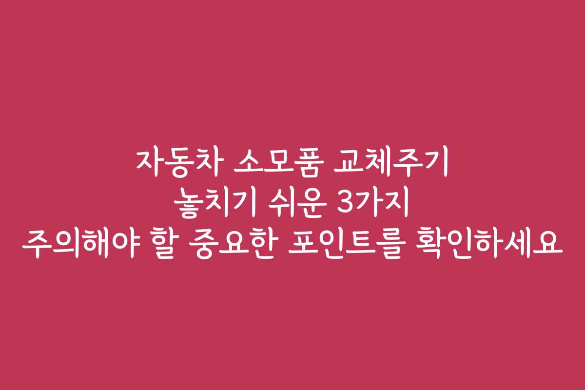 자동차 소모품 교체주기 놓치기 쉬운 3가지 주의해야 할 중요한 포인트를 확인하세요