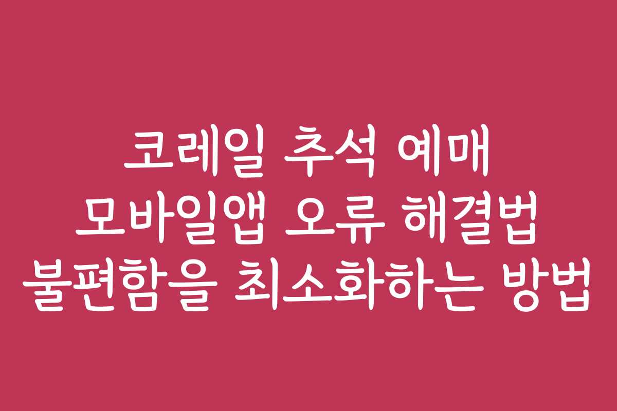 코레일 추석 예매 모바일앱 오류 해결법 불편함을 최소화하는 방법