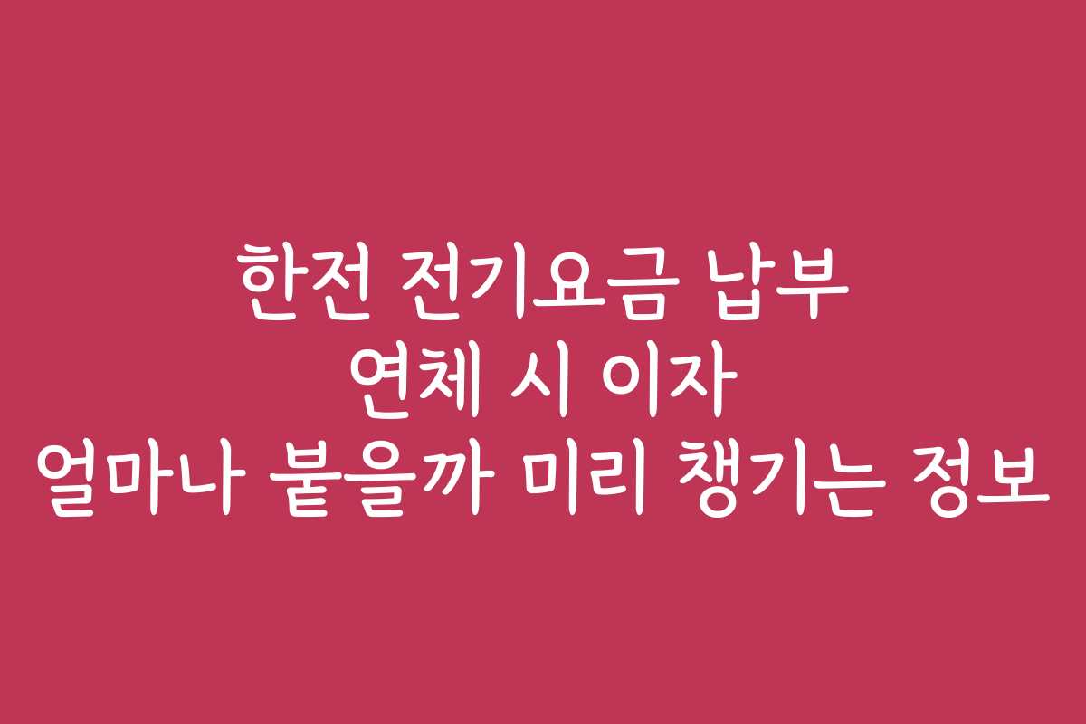 한전 전기요금 납부 연체 시 이자 얼마나 붙을까 미리 챙기는 정보
