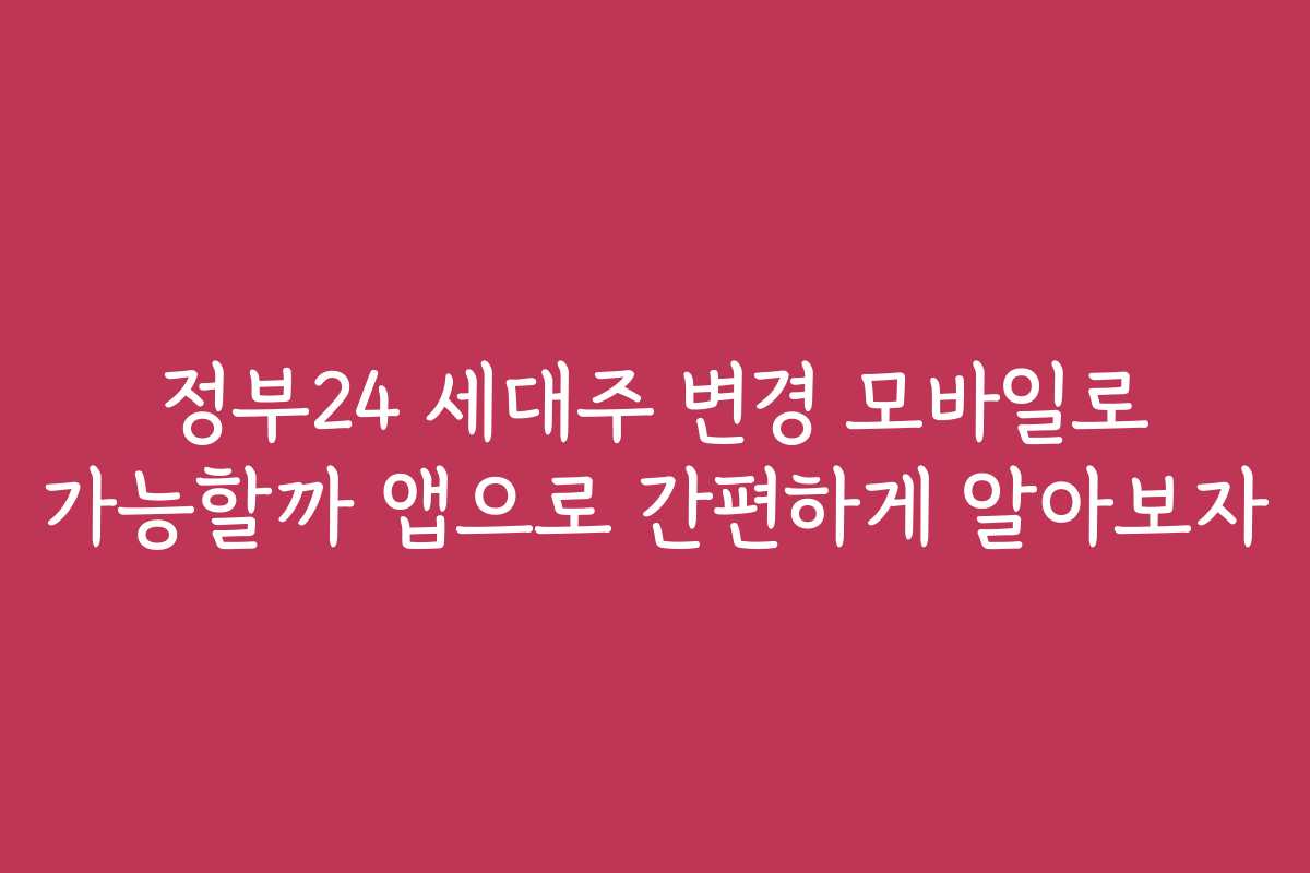 정부24 세대주 변경 모바일로 가능할까 앱으로 간편하게 알아보자
