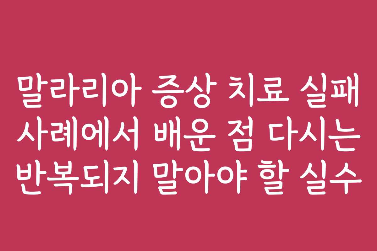 말라리아 증상 치료 실패 사례에서 배운 점 다시는 반복되지 말아야 할 실수