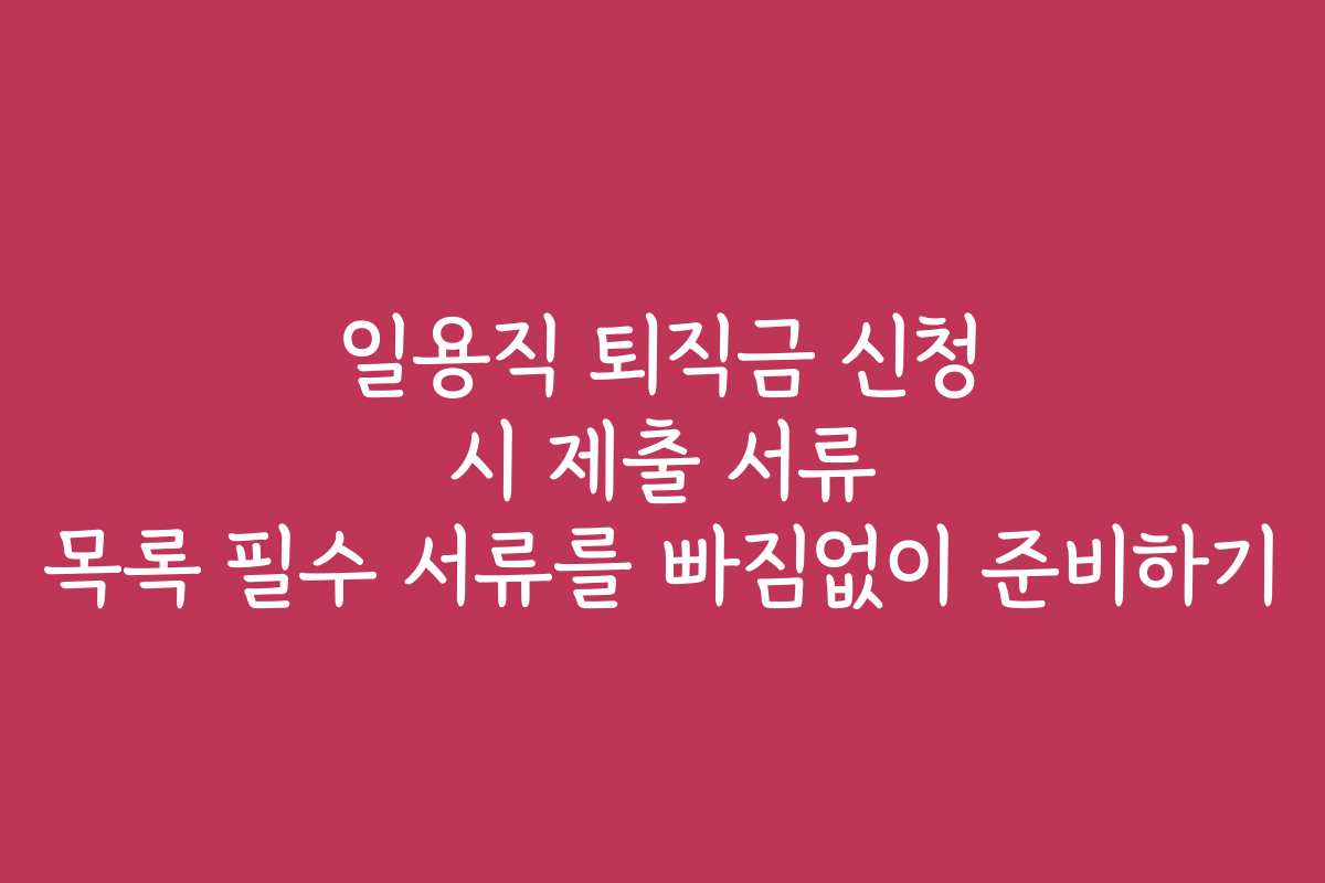 일용직 퇴직금 신청 시 제출 서류 목록 필수 서류를 빠짐없이 준비하기