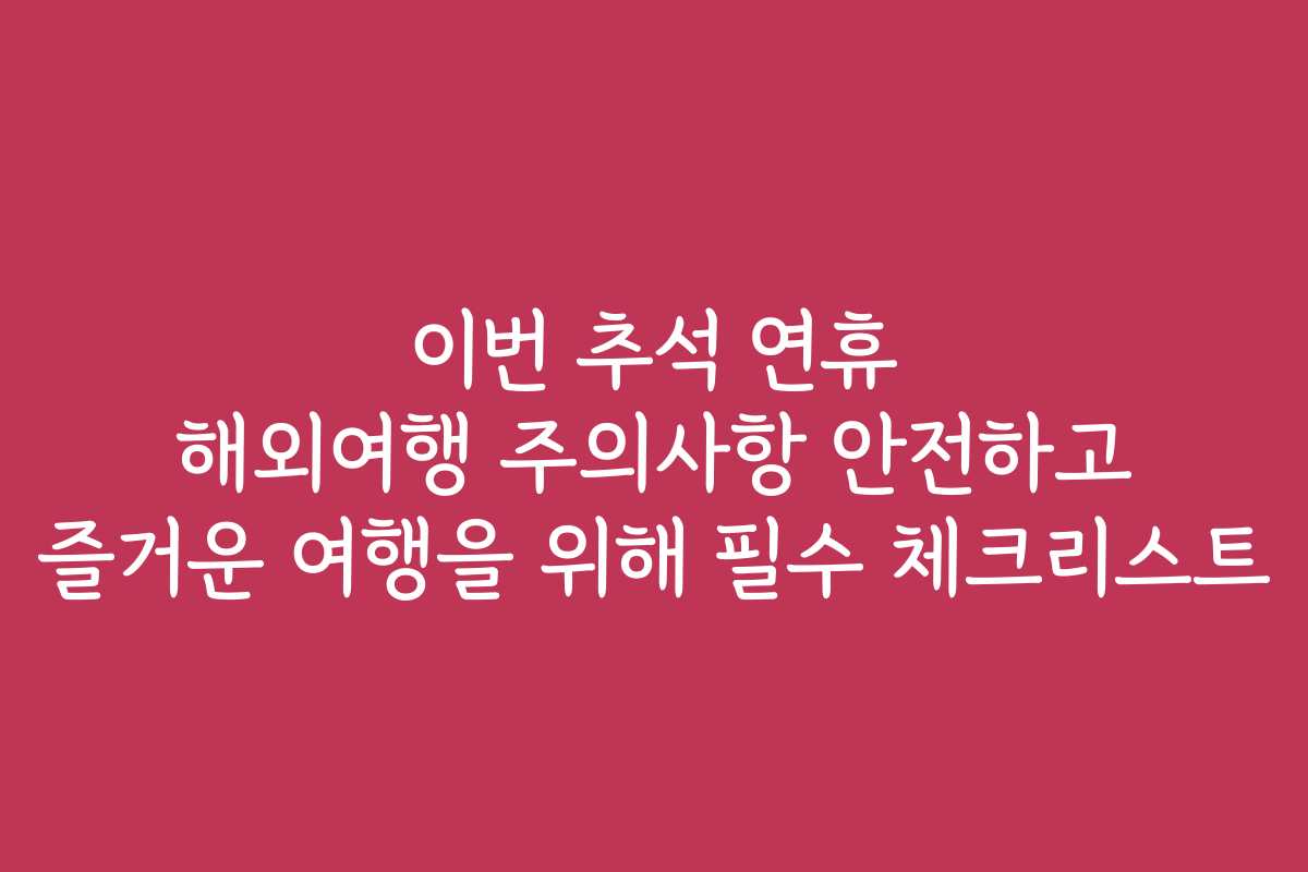 이번 추석 연휴 해외여행 주의사항 안전하고 즐거운 여행을 위해 필수 체크리스트