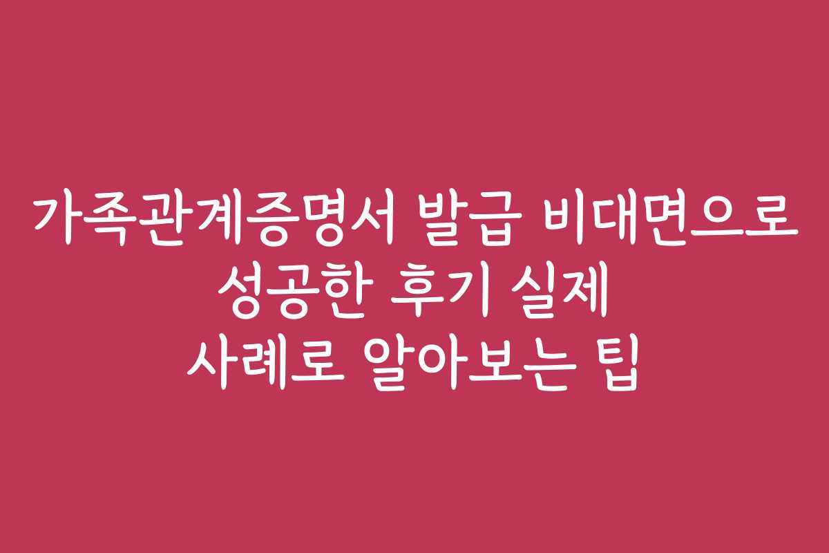 가족관계증명서 발급 비대면으로 성공한 후기 실제 사례로 알아보는 팁