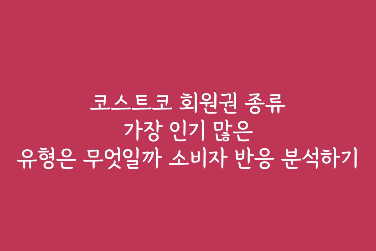 코스트코 회원권 종류 가장 인기 많은 유형은 무엇일까 소비자 반응 분석하기