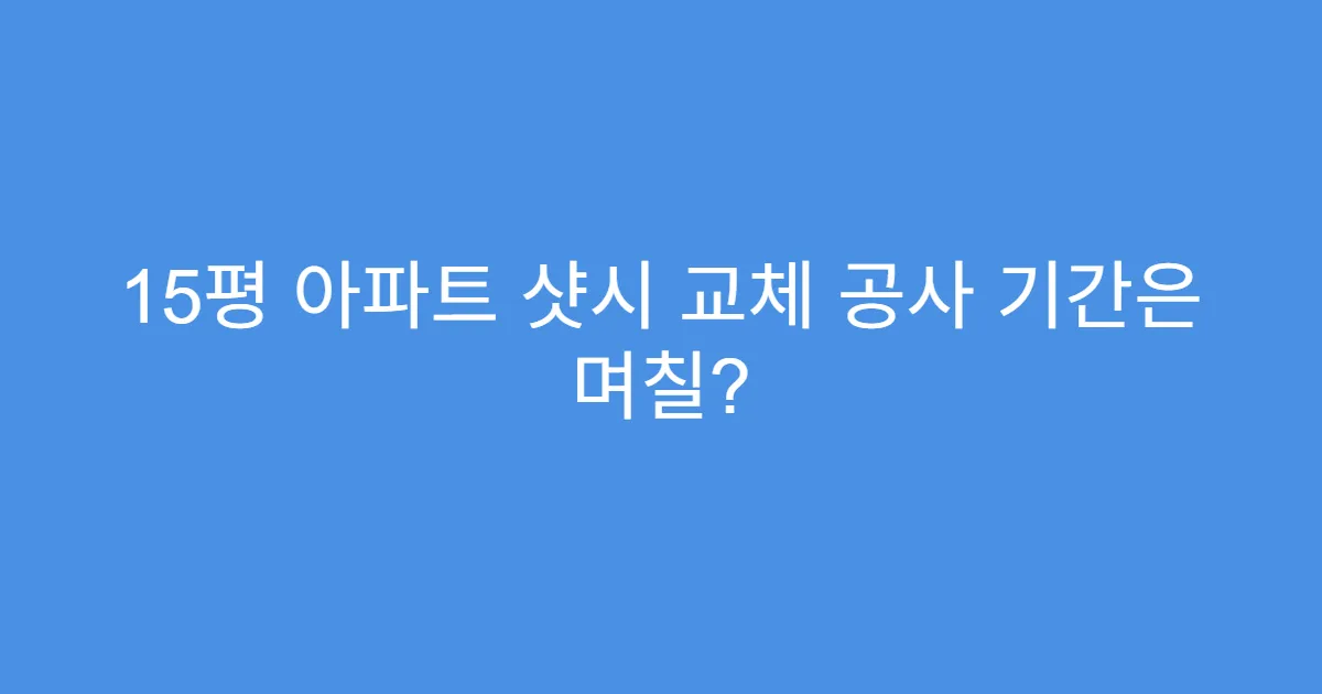 15평 아파트 샷시 교체 공사 기간은 며칠?