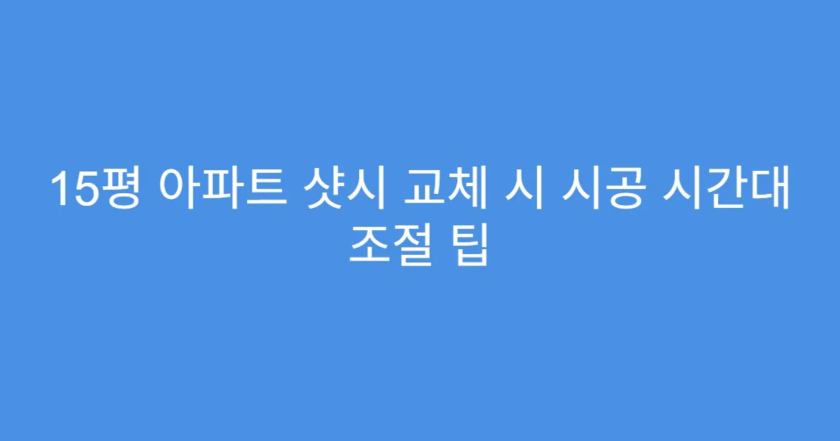 15평 아파트 샷시 교체 시 시공 시간대 조절 팁