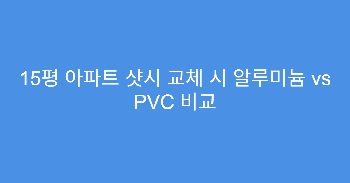 15평 아파트 샷시 교체 시 알루미늄 vs PVC 비교