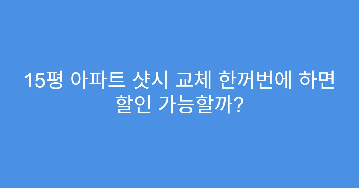 15평 아파트 샷시 교체 한꺼번에 하면 할인 가능할까?