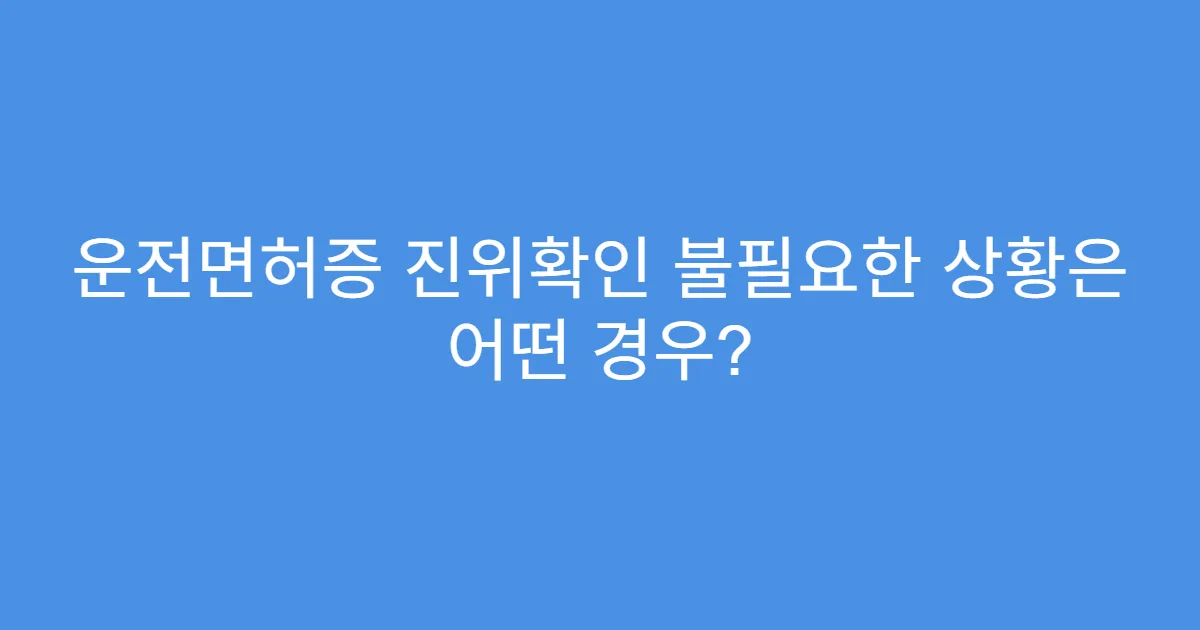 운전면허증 진위확인 불필요한 상황은 어떤 경우?
