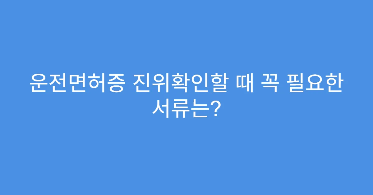 운전면허증 진위확인할 때 꼭 필요한 서류는?
