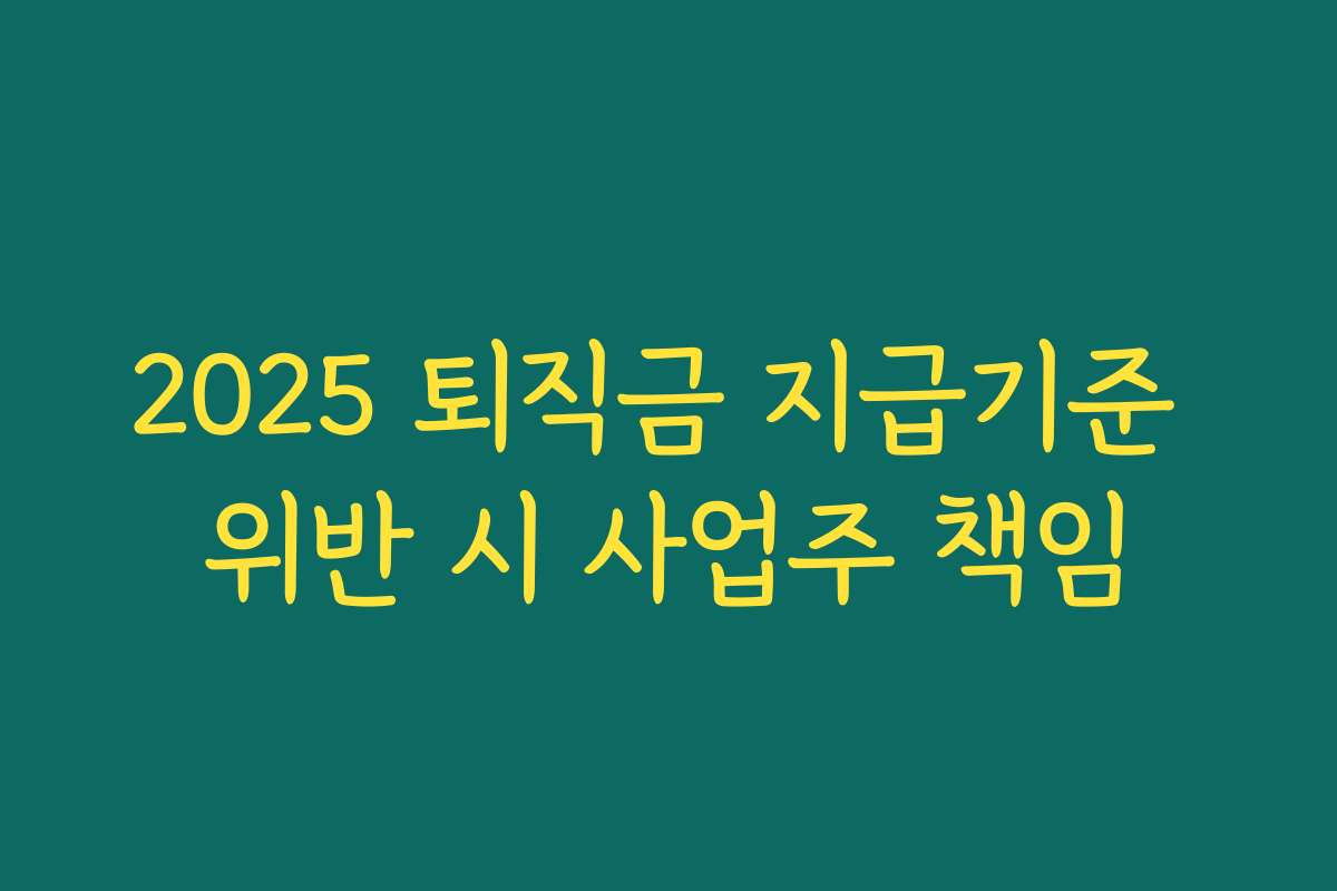 2025 퇴직금 지급기준 위반 시 사업주 책임 2025 퇴직금 지급기준 위반 시 사업주 책임