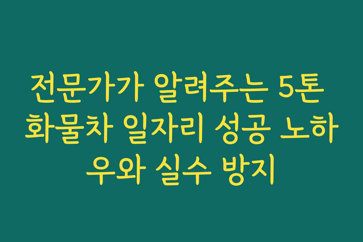 전문가가 알려주는 5톤 화물차 일자리 성공 노하우와 실수 방지