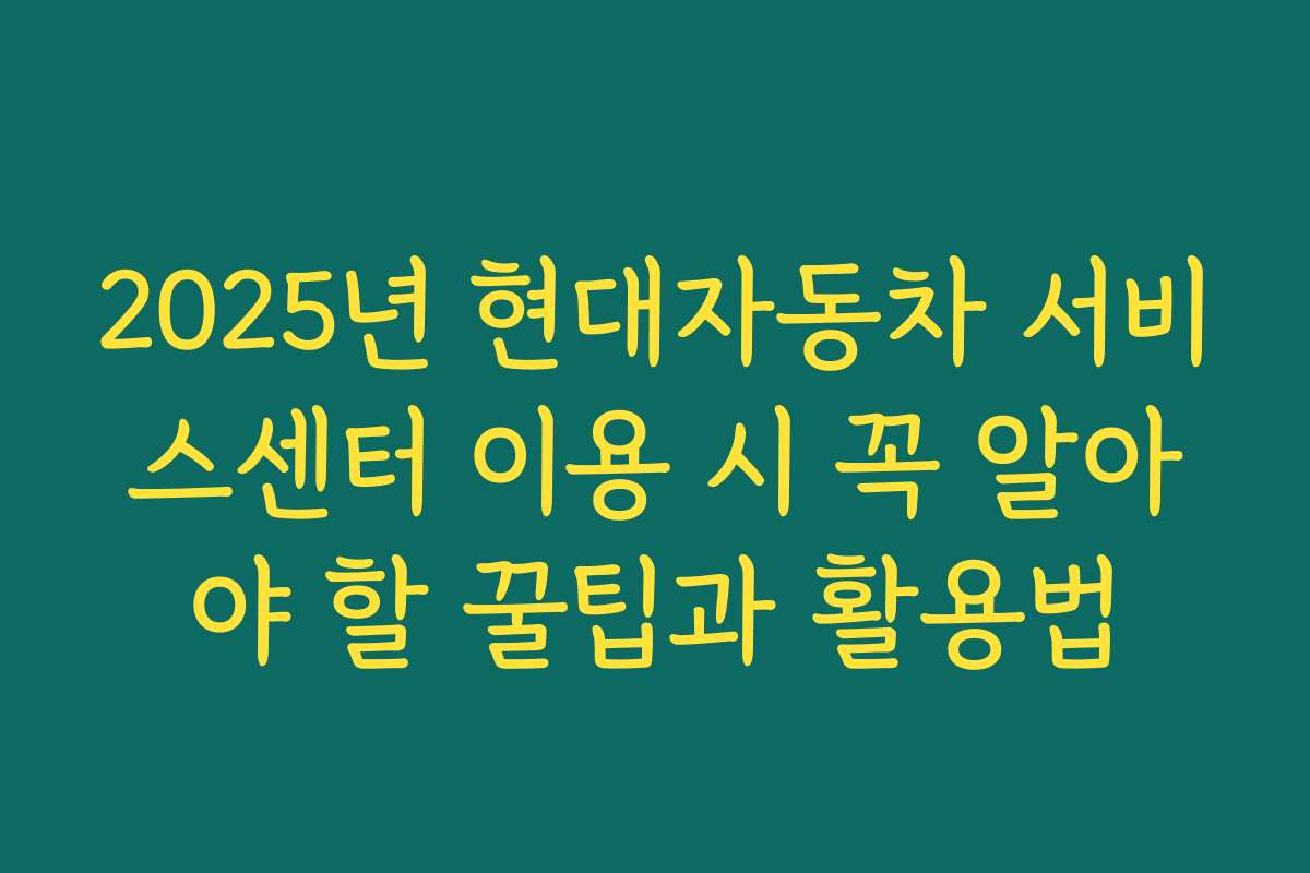 2025년 현대자동차 서비스센터 이용 시 꼭 알아야 할 꿀팁과 활용법
