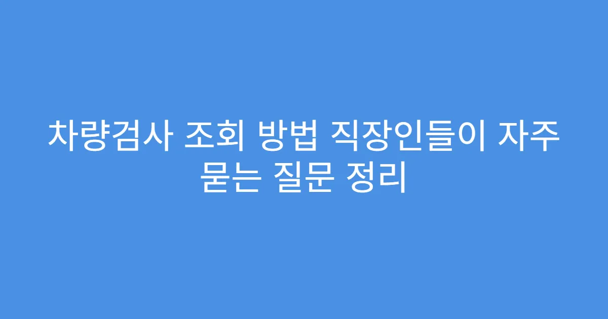 차량검사 조회 방법 직장인들이 자주 묻는 질문 정리