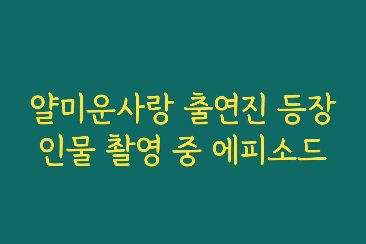 얄미운사랑 출연진 등장인물 촬영 중 에피소드