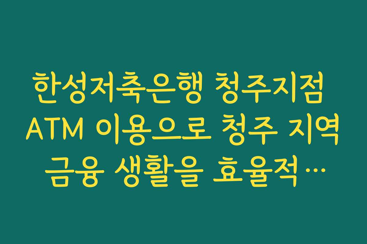 한성저축은행 청주지점 ATM 이용으로 청주 지역 금융 생활을 효율적으로 관리하는 체크리스트