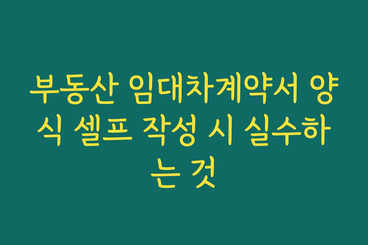 부동산 임대차계약서 양식 셀프 작성 시 실수하는 것