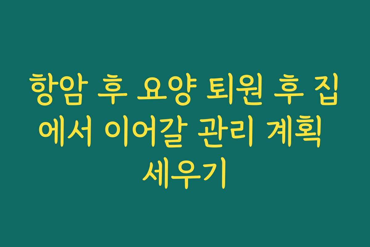 항암 후 요양 퇴원 후 집에서 이어갈 관리 계획 세우기