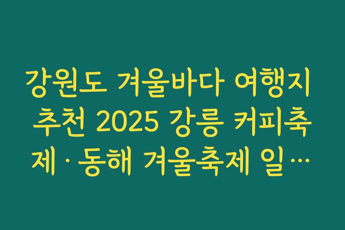 강원도 겨울바다 여행지 추천 2025 강릉 커피축제·동해 겨울축제 일정과 함께 즐기기