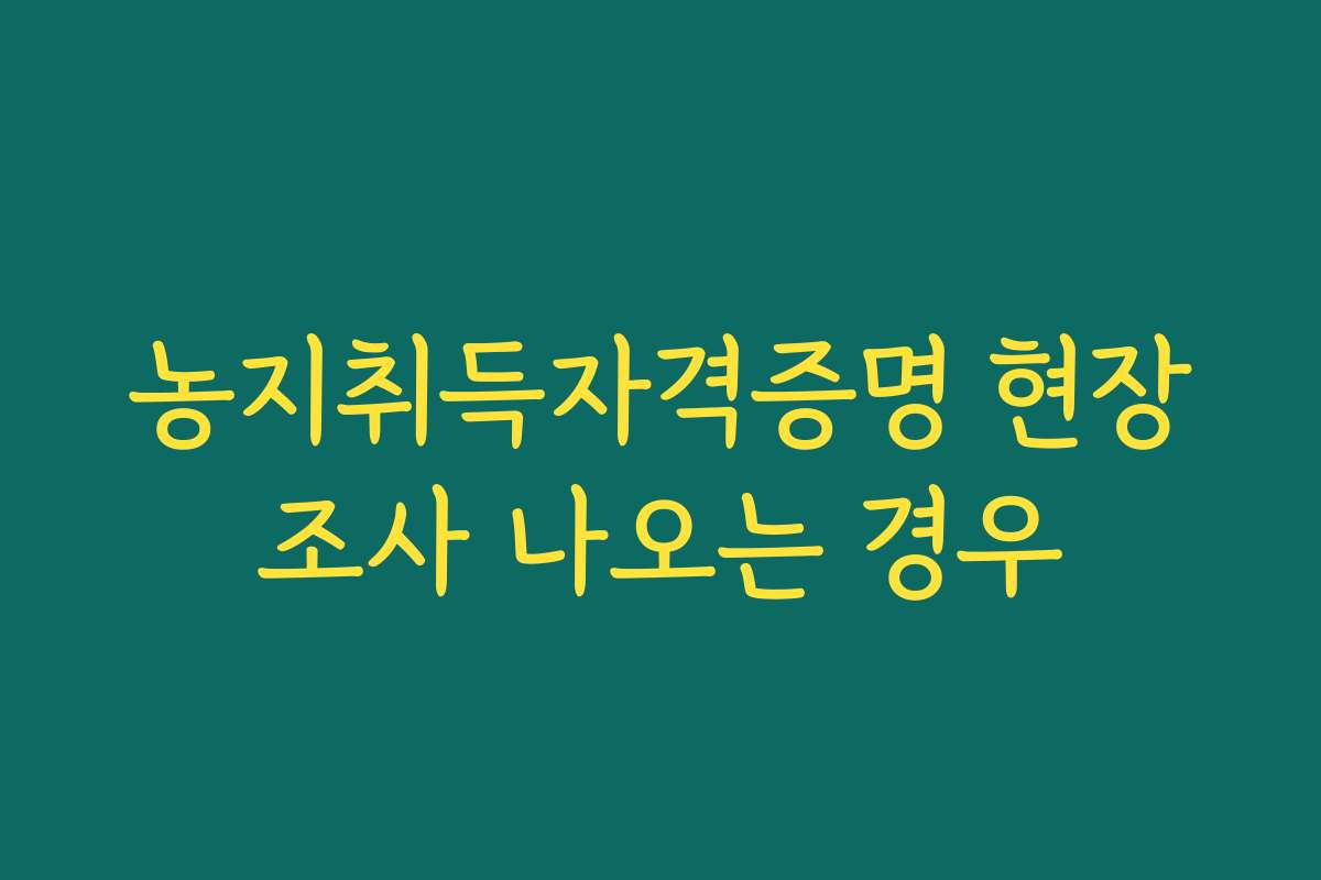 농지취득자격증명 현장조사 나오는 경우