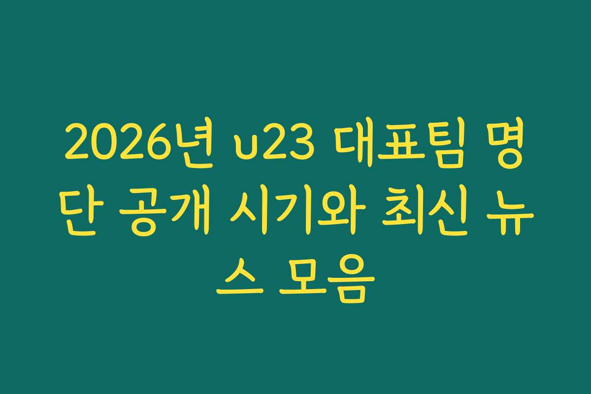 2026년 u23 대표팀 명단 공개 시기와 최신 뉴스 모음