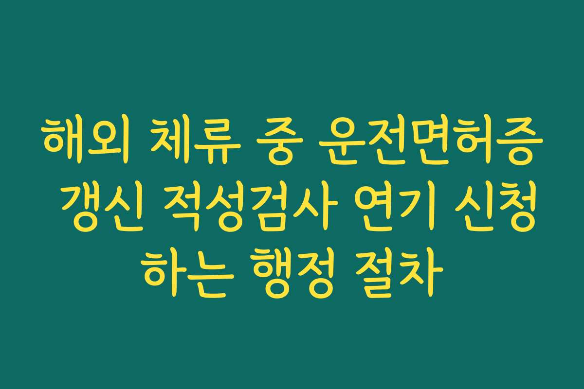 해외 체류 중 운전면허증 갱신 적성검사 연기 신청하는 행정 절차