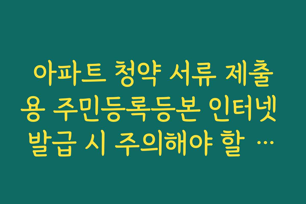 아파트 청약 서류 제출용 주민등록등본 인터넷 발급 시 주의해야 할 체크리스트