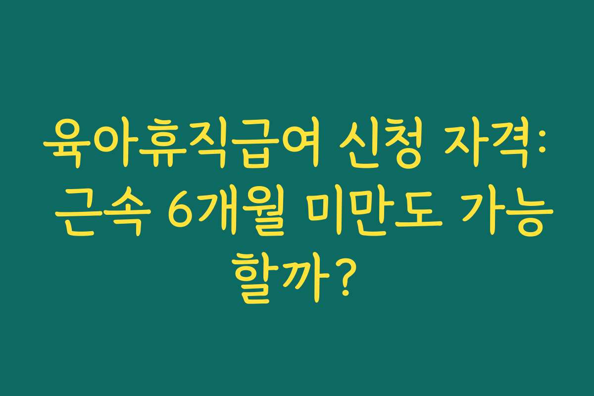 육아휴직급여 신청 자격: 근속 6개월 미만도 가능할까?