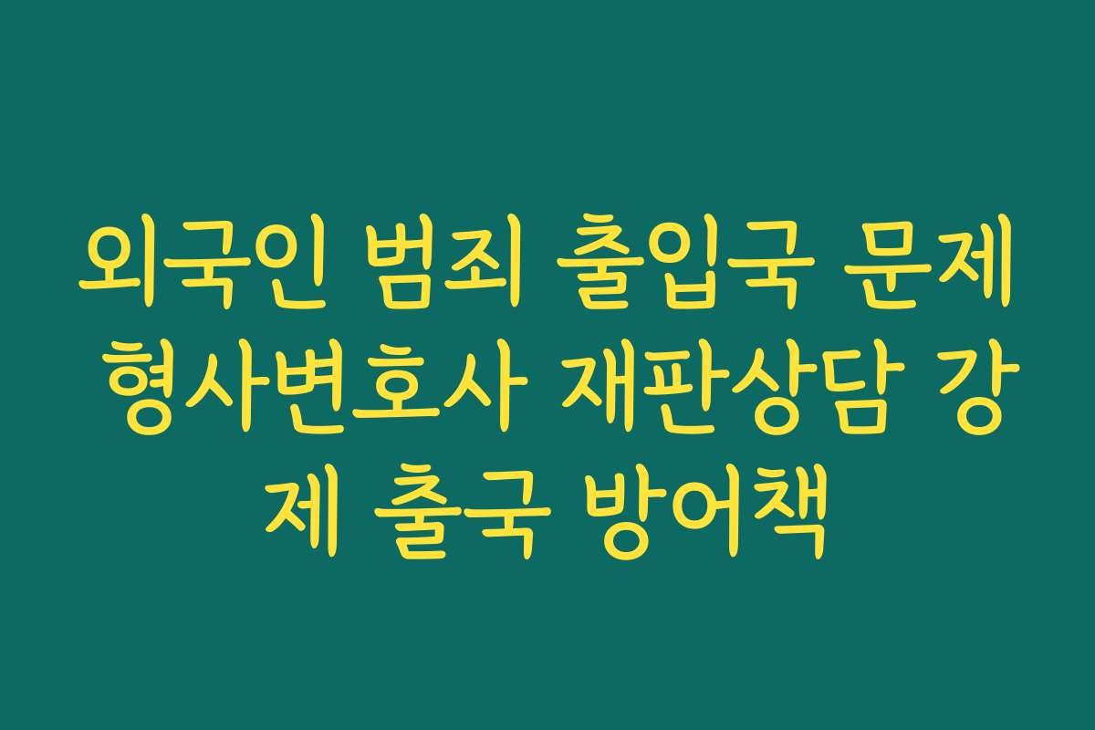 외국인 범죄 출입국 문제 형사변호사 재판상담 강제 출국 방어책