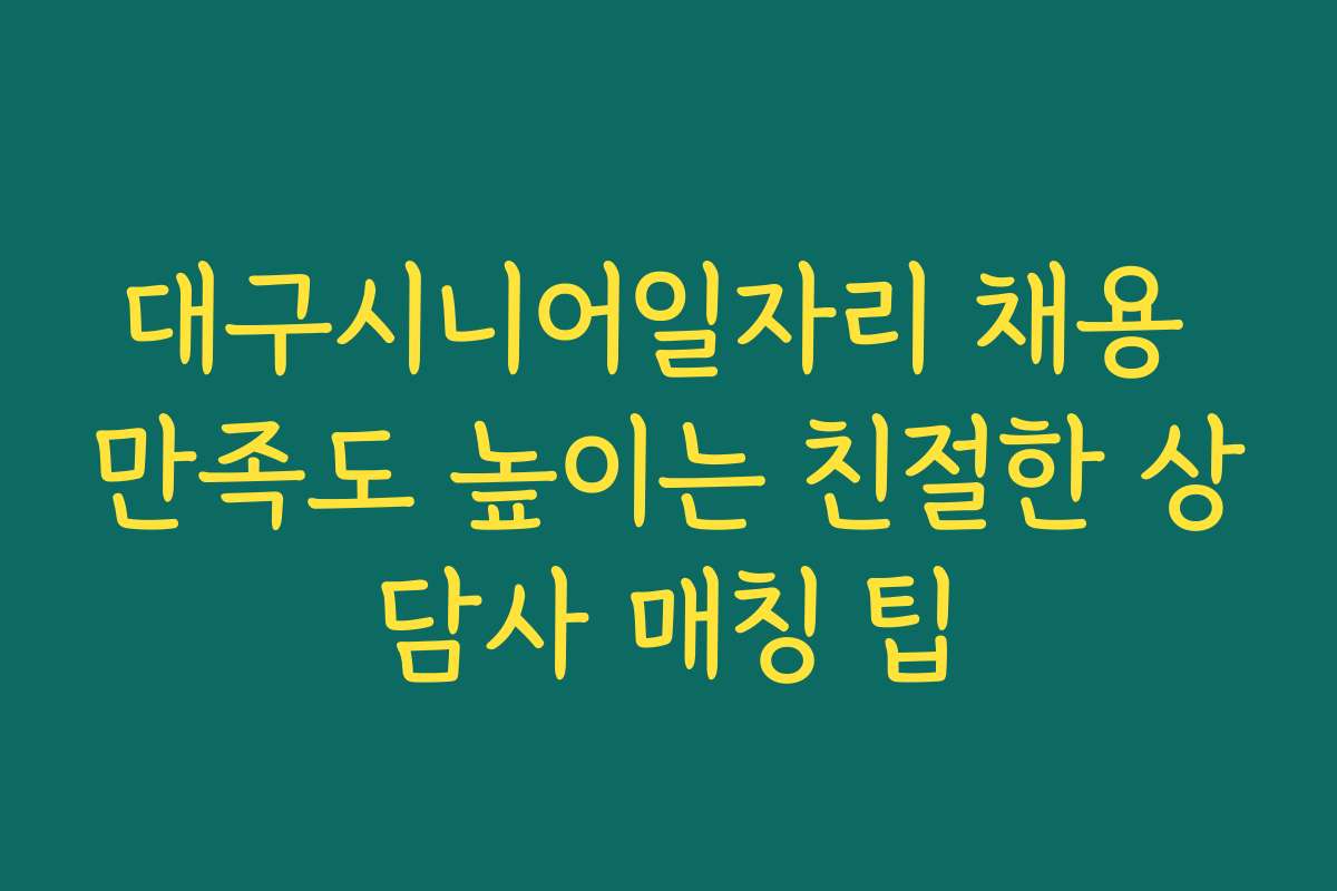 대구시니어일자리 채용 만족도 높이는 친절한 상담사 매칭 팁