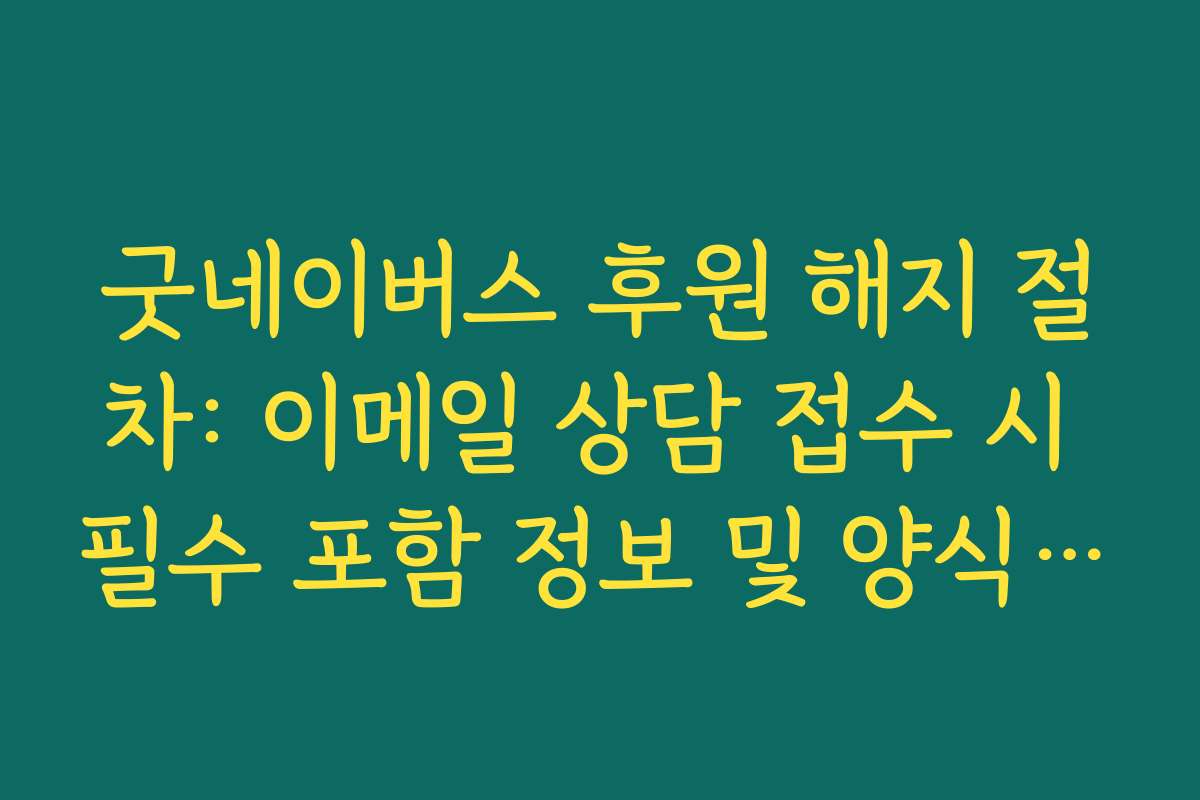 굿네이버스 후원 해지 절차: 이메일 상담 접수 시 필수 포함 정보 및 양식 안내
